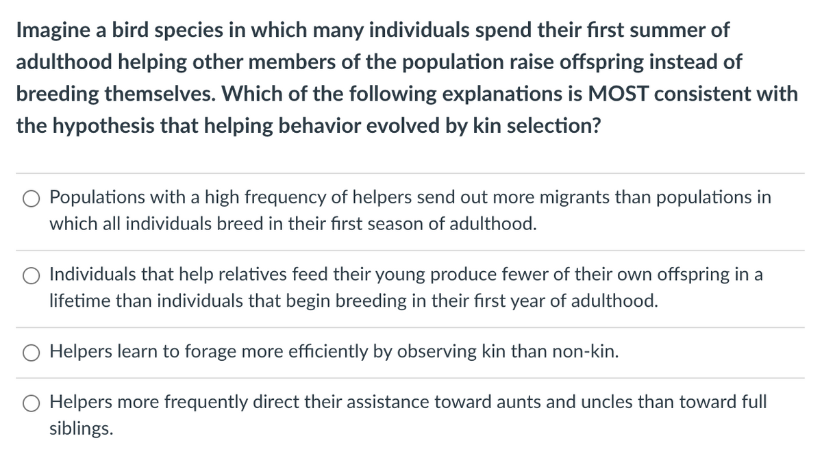 Imagine a bird species in which many individuals spend their first summer of
adulthood helping other members of the population raise offspring instead of
breeding themselves. Which of the following explanations is MOST consistent with
the hypothesis that helping behavior evolved by kin selection?
Populations with a high frequency of helpers send out more migrants than populations in
which all individuals breed in their fırst season of adulthood.
Individuals that help relatives feed their young produce fewer of their own offspring in a
lifetime than individuals that begin breeding in their first year of adulthood.
O Helpers learn to forage more efficiently by observing kin than non-kin.
Helpers more frequently direct their assistance toward aunts and uncles than toward full
siblings.
