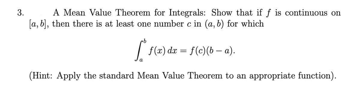 3.
A Mean Value Theorem for Integrals: Show that if f is continuous on
[a, b], then there is at least one number c in (a, b) for which
| f(x) dx = f(c)(b – a).
a
(Hint: Apply the standard Mean Value Theorem to an appropriate function).
