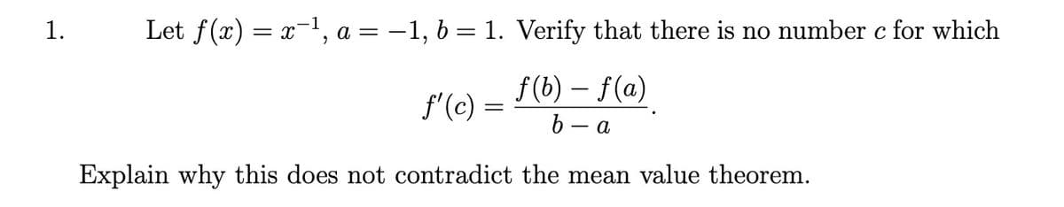 1.
Let f(x) = x-1, a = -1, 6 = 1. Verify that there is no number c for which
%3D
f (b) – f(a)
b - a
f'(c) =
Explain why this does not contradict the mean value theorem.
