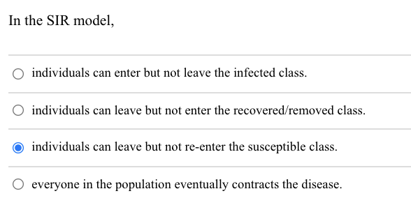 In the SIR model,
individuals can enter but not leave the infected class.
individuals can leave but not enter the recovered/removed class.
individuals can leave but not re-enter the susceptible class.
O everyone in the population eventually contracts the disease.

