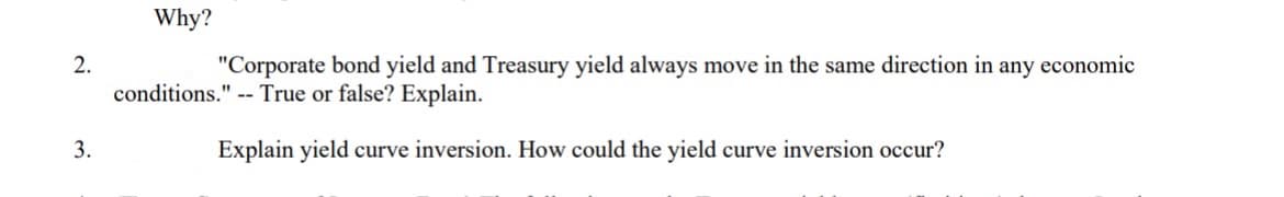 2.
3.
Why?
"Corporate bond yield and Treasury yield always move in the same direction in any economic
conditions." True or false? Explain.
Explain yield curve inversion. How could the yield curve inversion occur?