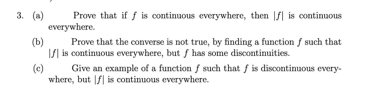 Prove that if f is continuous everywhere, then |f| is continuous
everywhere.
3. (а)
(b)
Prove that the converse is not true, by finding a function f such that
|f] is continuous everywhere, but ƒ has some discontinuities.
(c)
Give an example of a function f such that f is discontinuous every-
where, but |f| is continuous everywhere.
