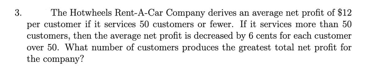 The Hotwheels Rent-A-Car Company derives an average net profit of $12
per customer if it services 50 customers or fewer. If it services more than 50
customers, then the average net profit is decreased by 6 cents for each customer
over 50. What number of customers produces the greatest total net profit for
the company?
3.
