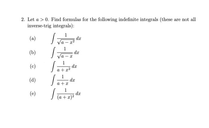 2. Let a > 0. Find formulas for the following indefinite integrals (these are not all
inverse-trig integrals):
(a)
1
da
(b)
dx
1
dr
a + x2
(c)
1
dx
a + x
(d)
1
dx
| Ta + x)²
(e)

