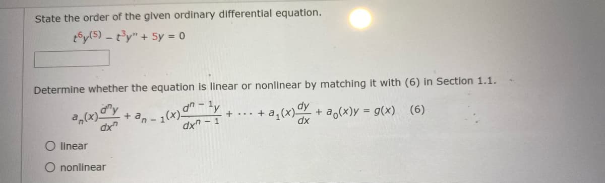State the order of the given ordinary differential equation.
t5y(5) - t'y" + 5y = 0
Determine whether the equation is linear or nonlinear by matching it with (6) in Section 1.1.
a,(x)-
dx"
1(x)"-1,
dx" - 1
dy
+ a,(x)y = g(x) (6)
an
+ ... + a¡(X)
%3D
O linear
O nonlinear
