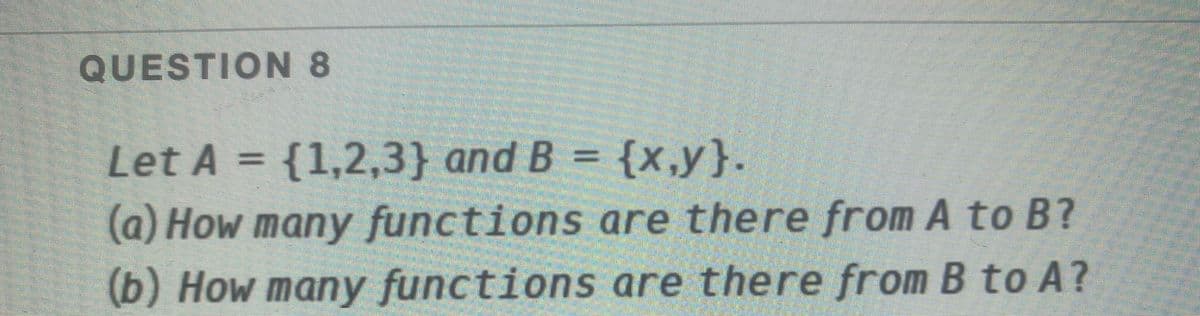 QUESTION 8
Let A = {1,2,3} and B = {x,y}.
%3D
(a) How many functions are there from A to B?
(b) How many functions are there from B to A?
