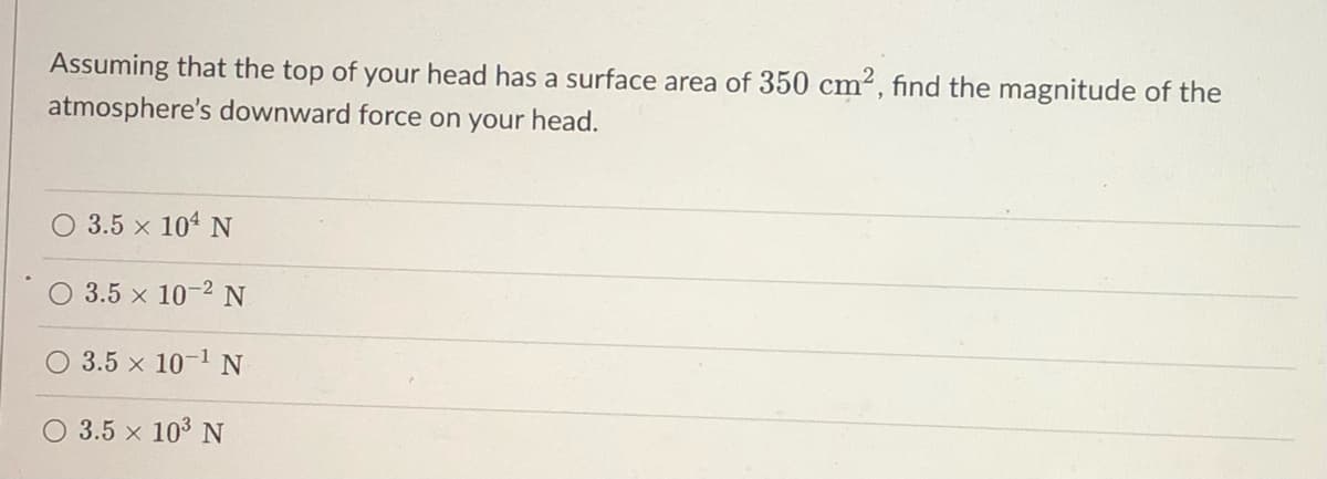 Assuming that the top of your head has a surface area of 350 cm², find the magnitude of the
atmosphere's downward force on your head.
3.5 × 104 N
O 3.5 × 10-2 N
O 3.5 x 10-¹ N
O 3.5 × 103 N