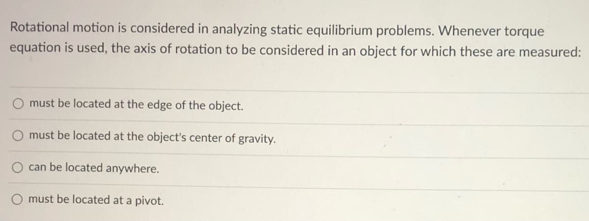 Rotational motion is considered in analyzing static equilibrium problems. Whenever torque
equation is used, the axis of rotation to be considered in an object for which these are measured:
must be located at the edge of the object.
must be located at the object's center of gravity.
can be located anywhere.
must be located at a pivot.