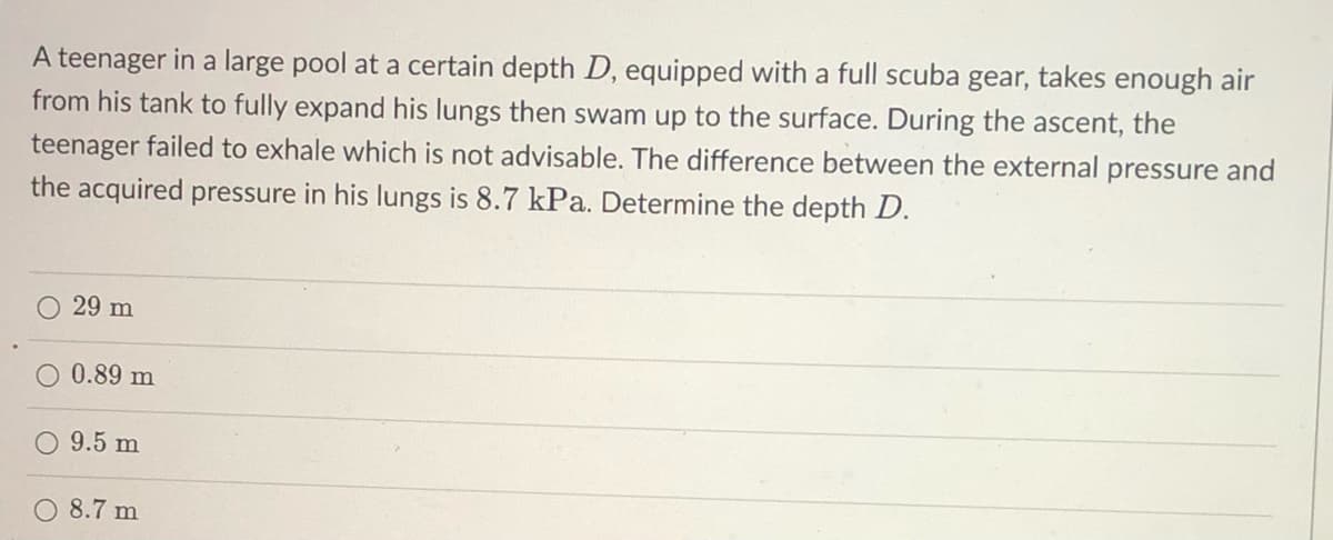 A teenager in a large pool at a certain depth D, equipped with a full scuba gear, takes enough air
from his tank to fully expand his lungs then swam up to the surface. During the ascent, the
teenager failed to exhale which is not advisable. The difference between the external pressure and
the acquired pressure in his lungs is 8.7 kPa. Determine the depth D.
O 29 m
0.89 m
O 9.5 m
8.7 m