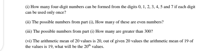 (i) How many four-digit numbers can be formed from the digits 0, 1, 2, 3, 4, 5 and 7 if each digit
can be used only once?
(ii) The possible numbers from part (i), How many of these are even numbers?
(iii) The possible numbers from part (i) How many are greater than 300?
(vi) The arithmetic mean of 20 values is 20, out of given 20 values the arithmetic mean of 19 of
the values is 19, what will be the 20th values.
