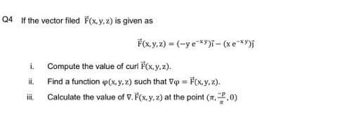 Q4 If the vector filed F(x, y, 2) is given as
F(x, y, 2) = (-y e *y)i- (xe**)j
i. Compute the value of curl F(x.y, z).
ii.
Find a function p(x, y,z) such that Vp = F(x,y, 2).
ii.
Calculate the value of V. F(x, y, z) at the point (r..0)

