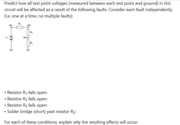 Predict how all test point voltages (measured between each test point and ground) in this
circuit will be affected as a result of the following faults. Consider each fault independently
(i.e. one at a time, no multiple faults):
R₁
TP1
TP2
TP3
R₂
R₂
• Resistor R₁ fails open:
• Resistor R₂ fails open:
• Resistor R3 fails open:
• Solder bridge (short) past resistor R₂:
For each of these conditions, explain why the resulting effects will occur.