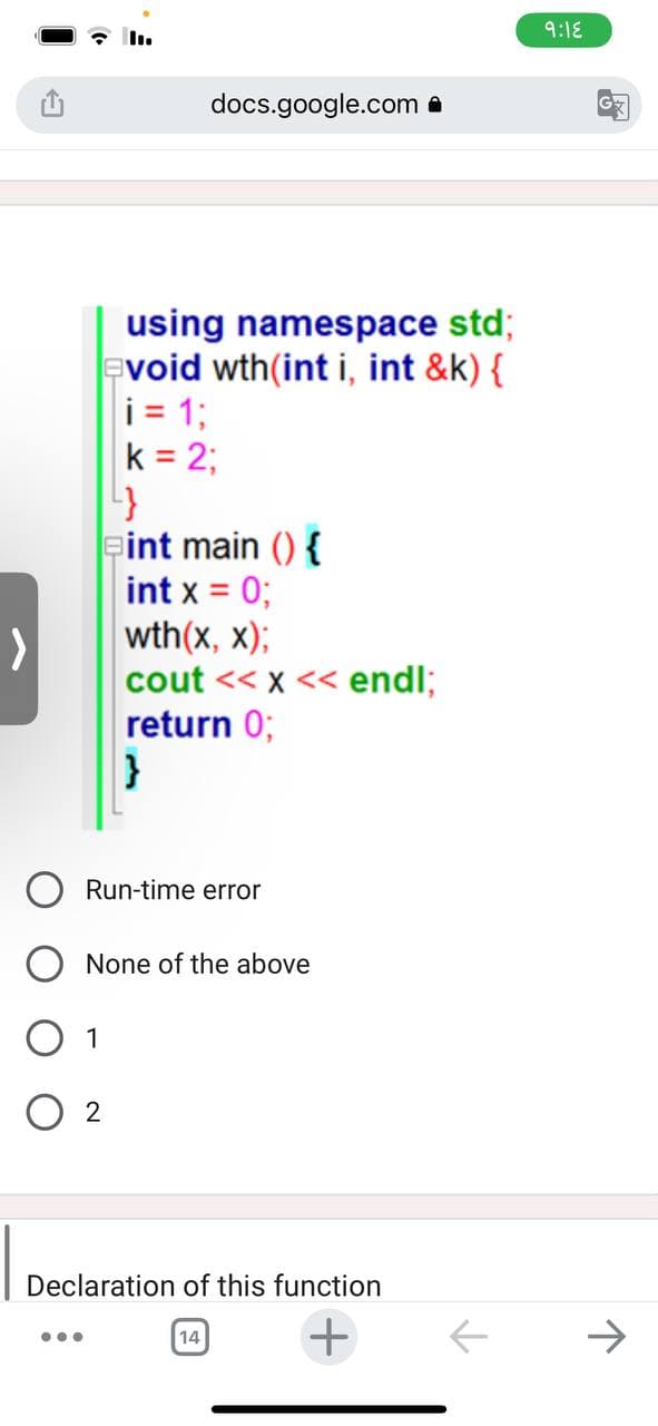 ...
1
02
using namespace std;
void wth(int i, int &k) {
i = 1;
k = 2;
4}
docs.google.com.
int main() {
int x = 0;
Run-time error
wth(x, x);
cout << x << endl;
return 0;
}
None of the above
Declaration of this function
+
14
9:18
G
↑