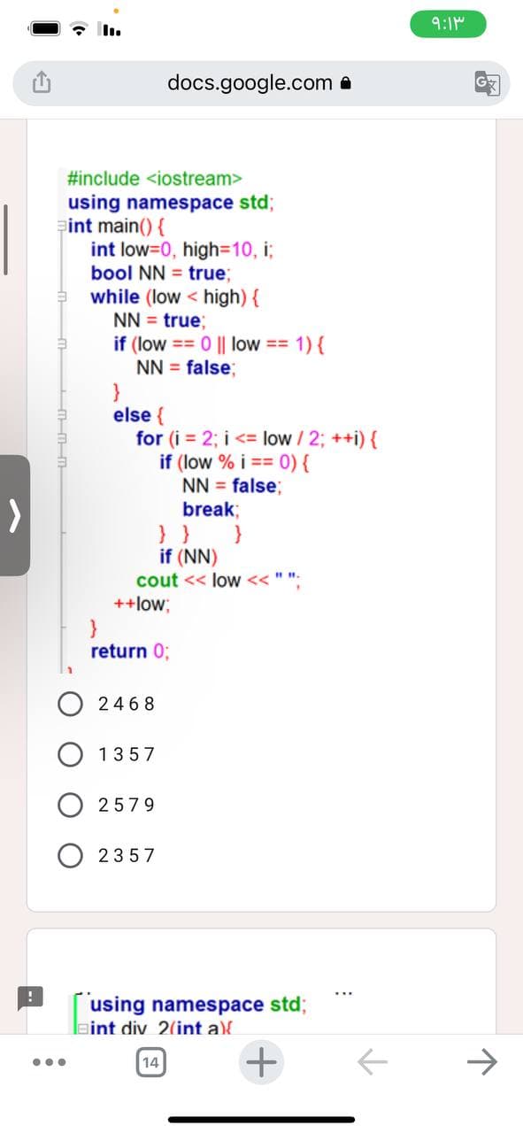 !
...
#include <iostream>
using namespace std;
int main() {
int low=0, high=10, i;
bool NN = true;
while (low high) {
NN = true;
if (low == 0 || low = 1) {
NN = false;
}
else {
for (i = 2; i <= low / 2; ++i) {
if (low % i == 0) {
NN = false;
break;
} }
if (NN)
cout << low << "".
docs.google.com.
++low;
}
return 0;
2468
1357
2579
2357
using namespace std;
int div 2(int a){
14
+
←
۹:۱۳
G
P
↑