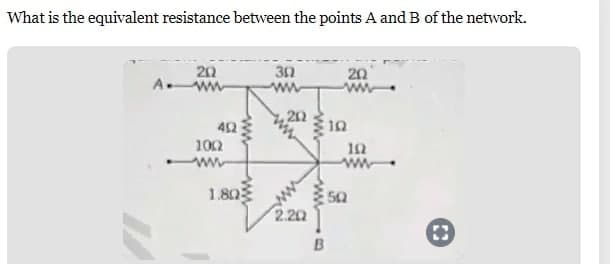 What is the equivalent resistance between the points A and B of the network.
17
20
Aww
492
www
1002
www
1.80
30
202
2.20
www
B
20
www
10
192
www
50
D