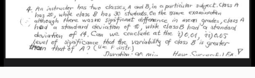 4. An instructer has two classes, A and B, in a particular subject. Class A
has 20, while class B has 30 students. On the same examination
(although there was no significant difference in mean grades, class A
had a standard deviation of 10, while class B had a standard
deviation of 14. Can we conclude at the 20,01, 22) 0.05
Level of significance that the variability of class B is greater
than that of A? (U F distr.)
Duration an min
Have Sucrecoh.) EX. P