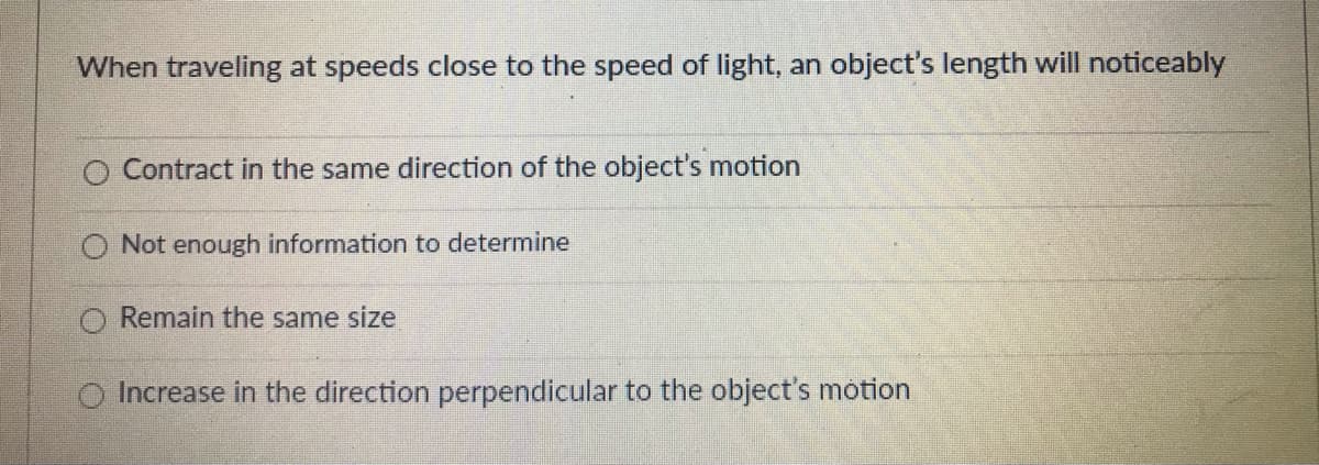 When traveling at speeds close to the speed of light, an object's length will noticeably
O Contract in the same direction of the object's motion
O Not enough information to determine
Remain the same size
Increase in the direction perpendicular to the object's motion
