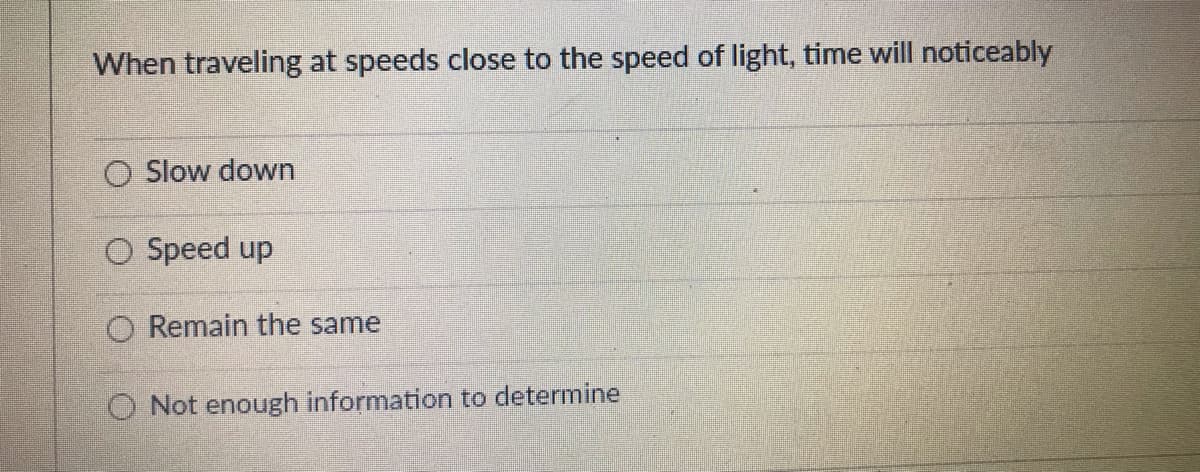 When traveling at speeds close to the speed of light, time will noticeably
O Slow down
O Speed up
O Remain the same
O Not enough information to determine
