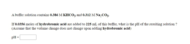 A buffer solution contains 0.386 M KHCO3 and 0.312 M Na,CO3.
If 0.0356 moles of hydrobromic acid are added to 225 mL of this buffer, what is the pH of the resulting solution ?
(Assume that the volume change does not change upon adding hydrobromic acid)
pH =
