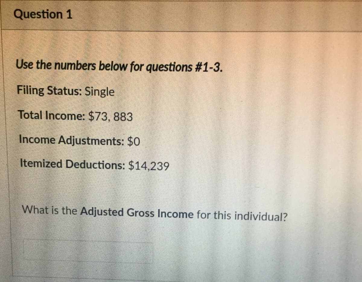 Question 1
Use the numbers below for questions #1-3.
Filing Status: Single
Total Income: $73, 883
Income Adjustments: $0
Itemized Deductions: $14,239
What is the Adjusted Gross Income for this individual?
