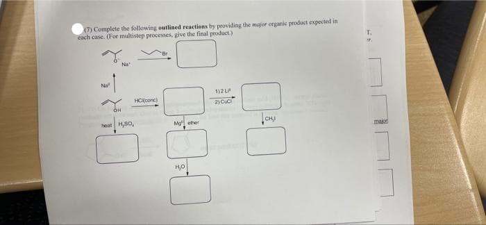 (7) Complete the following outlined reactions by providing the major organic product expected in
cach case. (For multistep processes, give the final product.)
T.
r.
Na
Na
1)2 L
HCKconc)
2) Cuc
eat H,SO,
Mg ether
major
но
