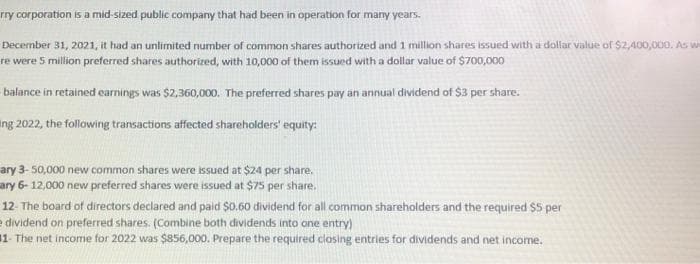 rry corporation is a mid-sized public company that had been in operation for many years.
December 31, 2021, it had an unlimited number of common shares authorized and 1 million shares issued with a dollar value of $2,400,000. As w
re were 5 million preferred shares authorized, with 10,000 of them issued with a dollar value of $700,000
balance in retained earnings was $2,360,000. The preferred shares pay an annual dividend of $3 per share.
ing 2022, the following transactions affected shareholders' equity:
ary 3- 50,000 new common shares were issued at $24 per share.
ary 6-12,000 new preferred shares were issued at $75 per share.
12- The board of directors declared and paid $0.60 dividend for all common shareholders and the required $5 per
edividend on preferred shares. (Combine both dividends into one entry)
11- The net income for 2022 was $856,000. Prepare the required closing entries for dividends and net income.
