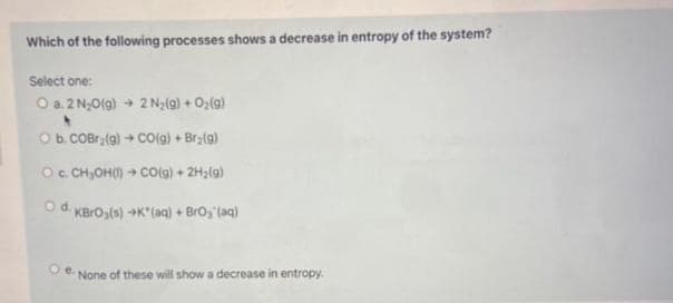 Which of the following processes shows a decrease in entropy of the system?
Select one:
O a. 2 N₂O(g) → 2 N₂(g) + O₂(g)
O b. COBr₂(g) → CO(g) + Br₂(g)
OC.CH,OHII) + CO(g) + 2H2(9)
Od. KBrO3(s) +K* (aq) + BrO₂ (aq)
O e.
None of these will show a decrease in entropy.