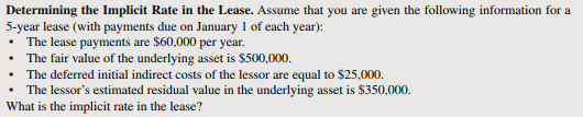 Determining the Implicit Rate in the Lease. Assume that you are given the following information for a
5-year lease (with payments due on January 1 of each year):
The lease payments are $60,000 per year.
• The fair value of the underlying asset is $500,000.
The deferred initial indirect costs of the lessor are equal to $25,000.
The lessor's estimated residual value in the underlying asset is $350,000.
What is the implicit rate in the lease?
