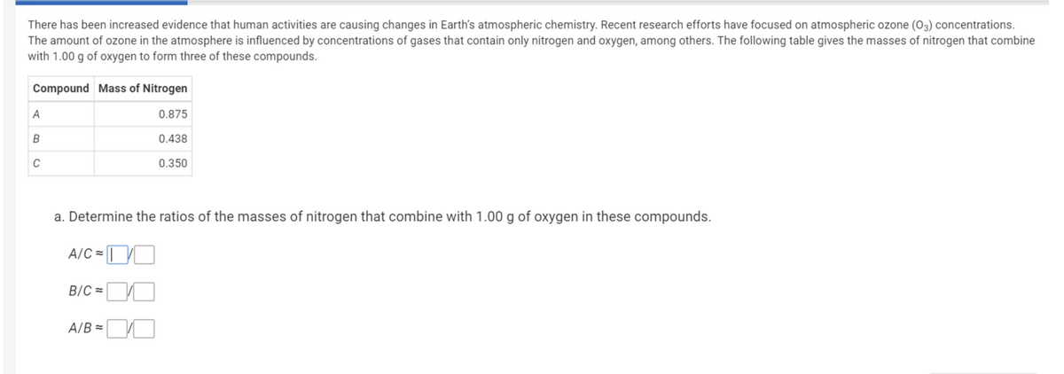 There has been increased evidence that human activities are causing changes in Earth's atmospheric chemistry. Recent research efforts have focused on atmospheric ozone (O3) concentrations.
The amount of ozone in the atmosphere is influenced by concentrations of gases that contain only nitrogen and oxygen, among others. The following table gives the masses of nitrogen that combine
with 1.00 g of oxygen to form three of these compounds.
Compound Mass of Nitrogen
A
0.875
B
0.438
C
0.350
a. Determine the ratios of the masses of nitrogen that combine with 1.00 g of oxygen in these compounds.
A/C =
B/C =
A/B =

