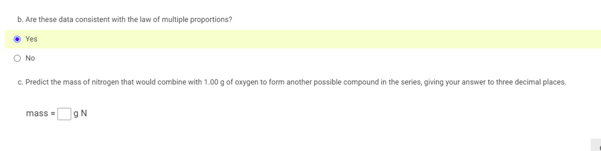 b. Are these data consistent with the law of multiple proportions?
Yes
O No
c. Predict the mass of nitrogen that would combine with 1.00 g of oxygen to form another possible compound in the series, giving your answer to three decimal places.
mass =
g N
