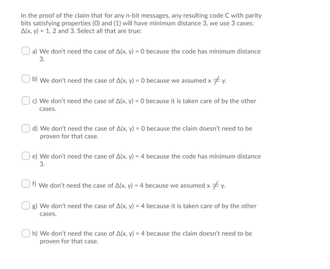 In the proof of the claim that for any n-bit messages, any resulting code C with parity
bits satisfying properties (0) and (1) will have minimum distance 3, we use 3 cases:
A(x, y) = 1, 2 and 3. Select all that are true:
a) We don't need the case of A(x, y) = 0 because the code has minimum distance
3.
b) We don't need the case of A(x, y) = 0 because we assumed x # y.
c) We don't need the case of A(x, y) = 0 because it is taken care of by the other
cases.
d) We don't need the case of A(x, y) = 0 because the claim doesn't need to be
proven for that case.
e) We don't need the case of A(x, y) = 4 because the code has minimum distance
3.
f) We don't need the case of A(x, y) = 4 because we assumed x y.
g) We don't need the case of A(x, y) = 4 because it is taken care of by the other
cases.
h) We don't need the case of A(x, y) = 4 because the claim doesn't need to be
proven for that case.
