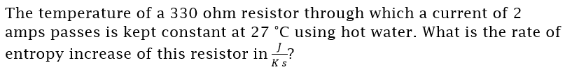 The temperature of a 330 ohm resistor through which a current of 2
amps passes is kept constant at 27 °C using hot water. What is the rate of
entropy increase of this resistor in ?
Ks
