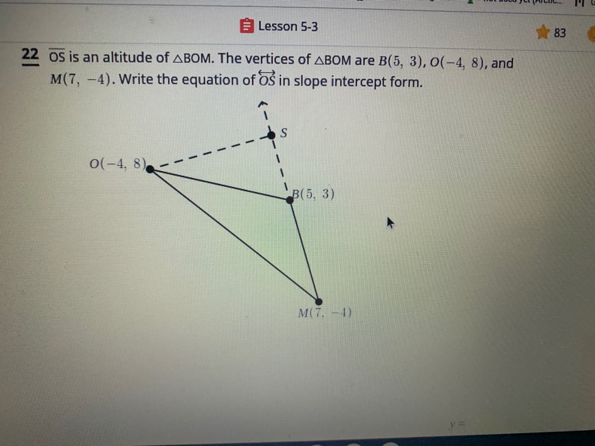 Lesson 5-3
83
22 os is an altitude of ABOM. The vertices of ABOM are B(5, 3), O(-4, 8), and
M(7, -4). Write the equation of Oś in slope intercept form.
S
0(-4, 8)
В (5, 3)
M(7, -4)
