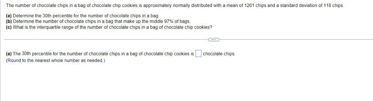 The number of chocolate chips in a bag of chocolate chip cookies is approximately normally distributed with a mean of 1261 chips and a standard deviation of 118 chips.
(a) Determine the 30th percentile for the number of chocolate chips in a bag.
(b) Determine the number of chocolate chips in a bag that make up the middle 97% of bags.
(c) What is the interquartile range of the number of chocolate chips in a bag of chocolate chip cookies?
(a) The 30th percentile for the number of chocolate chips in a bag of chocolate chip cookies is
(Round to the nearest whole number as needed.)
chocolate chips.