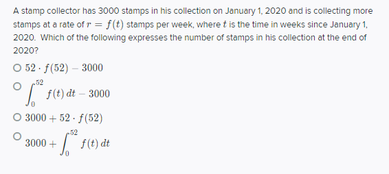 A stamp collector has 3000 stamps in his collection on January 1, 2020 and is collecting more
stamps at a rate of r = f(t) stamps per week, where t is the time in weeks since January 1,
2020. Which of the following expresses the number of stamps in his collection at the end of
2020?
O 52 · f(52) – 3000
52
| f(t) dt – 3000
O 3000 + 52 · f (52)
52
3000 +
| f(t) dt
