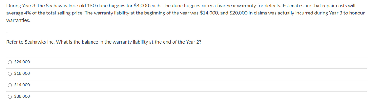 During Year 3, the Seahawks Inc. sold 150 dune buggies for $4,000 each. The dune buggies carry a five-year warranty for defects. Estimates are that repair costs will
average 4% of the total selling price. The warranty liability at the beginning of the year was $14,000, and $20,000 in claims was actually incurred during Year 3 to honour
warranties.
Refer to Seahawks Inc. What is the balance in the warranty liability at the end of the Year 2?
O $24,000
O $18,000
$14,000
O $38,000
