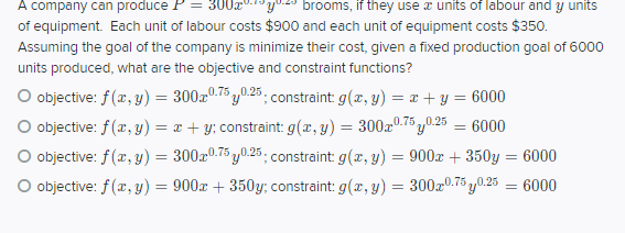 A company can produce P= 300x".1y0.29 brooms, if they use a units of labour and y units
of equipment. Each unit of labour costs $900 and each unit of equipment costs $350.
Assuming the goal of the company is minimize their cost, given a fixed production goal of 6000
units produced, what are the objective and constraint functions?
O objective: f (r, y) = 300x0.75 y0.25. constraint: g(x, y) = x + y = 6000
%3D
O objective: f(x, y) = x + y; constraint: g(x, y) = 300a0.75 y0.25 = 6000
O objective: f(r, y) = 300a0.75 y0.25 ; constraint: g(x, y) = 900x + 350y = 6000
%3D
„0.75,
O objective: f (x, y) = 900x + 350y; constraint: g(æ,y) = 300x0.75 y0.25 = 6000
%3D
