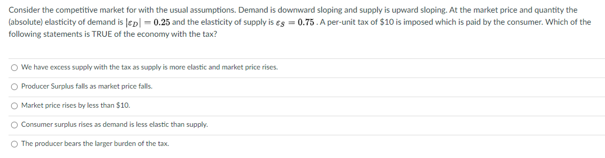Consider the competitive market for with the usual assumptions. Demand is downward sloping and supply is upward sloping. At the market price and quantity the
(absolute) elasticity of demand is lepl = 0.25 and the elasticity of supply is es = 0.75.A per-unit tax of $10 is imposed which is paid by the consumer. Which of the
following statements is TRUE of the economy with the tax?
O We have excess supply with the tax as supply is more elastic and market price rises.
O Producer Surplus falls as market price falls.
O Market price rises by less than $10.
O Consumer surplus rises as demand is less elastic than supply,
O The producer bears the larger burden of the tax.
