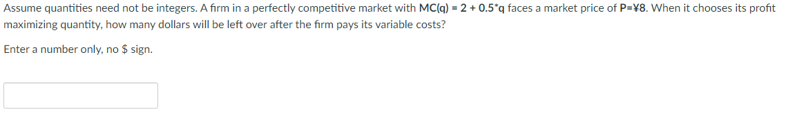Assume quantities need not be integers. A firm in a perfectly competitive market with MC(q) = 2 + 0.5*q faces a market price of P=¥8. When it chooses its profit
maximizing quantity, how many dollars will be left over after the firm pays its variable costs?
Enter a number only, no $ sign.
