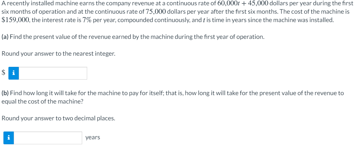 A recently installed machine earns the company revenue at a continuous rate of 60,000t + 45,000 dollars per year during the first
six months of operation and at the continuous rate of 75,000 dollars per year after the first six months. The cost of the machine is
$159,000, the interest rate is 7% per year, compounded continuously, and t is time in years since the machine was installed.
(a) Find the present value of the revenue earned by the machine during the first year of operation.
Round your answer to the nearest integer.
$ i
(b) Find how long it will take for the machine to pay for itself; that is, how long it will take for the present value of the revenue to
equal the cost of the machine?
Round your answer to two decimal places.
i
years
