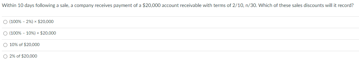 Within 10 days following a sale, a company receives payment of a $20,000 account receivable with terms of 2/10, n/30. Which of these sales discounts will it record?
O (100% - 2%) × $20,000
O (100% - 10%) × $20,000
O 10% of $20,000
O 2% of $20,000
