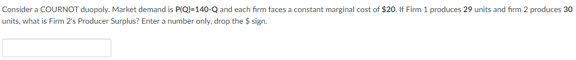 Consider a COURNOT duopoly. Market demand is P(Q)=140-Q and each firm faces a constant marginal cost of $20. If Firm 1 produces 29 units and firm 2 produces 30
units, what is Firm 2's Producer Surplus? Enter a number only, drop the $ sign.
