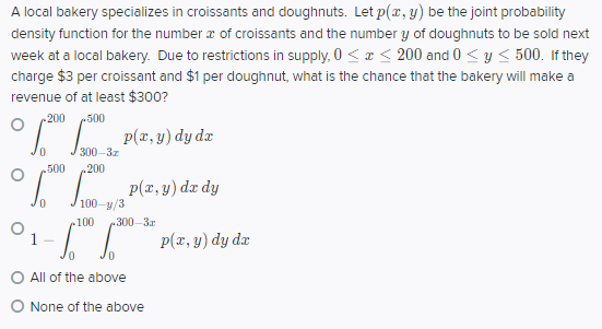 A local bakery specializes in croissants and doughnuts. Let p(z, y) be the joint probability
density function for the number a of croissants and the number y of doughnuts to be sold next
week at a local bakery. Due to restrictions in supply, 0 <a < 200 and 0 <y < 500. If they
charge $3 per croissant and $1 per doughnut, what is the chance that the bakery will make a
revenue of at least $300?
200
500
p(x, y) dy dx
500
.200
p(x, y) dx dy
100-y/3
100
300-3
1.
p(x, y) dy dæ
All of the above
O None of the above
