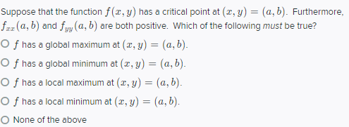 Suppose that the function f(x, y) has a critical point at (2, y) = (a, b). Furthermore,
faz (a, b) and fyy (a, b) are both positive. Which of the following must be true?
O f has a global maximum at (a, y) = (a, b).
O f has a global minimum at (x, y) = (a, b).
O f has a local maximum at (2, y) = (a, b).
O f has a local minimum at (2, y) = (a, b).
O None of the above
