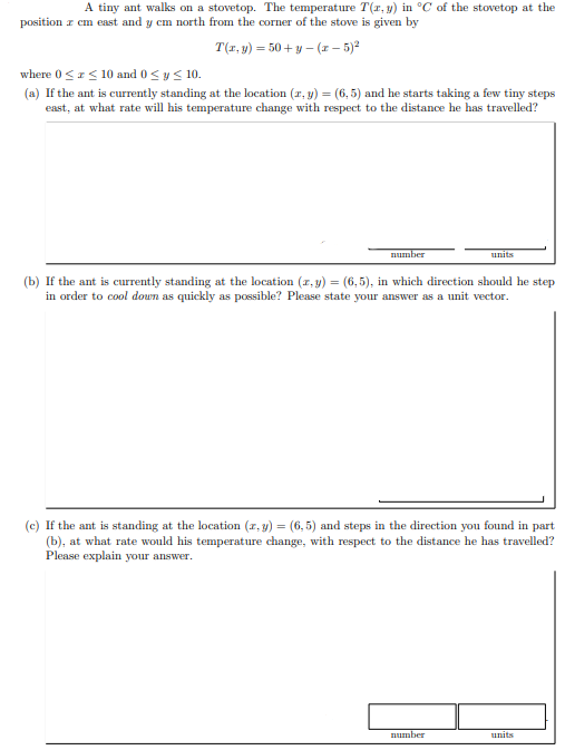 A tiny ant walks on a stovetop. The temperature T(r, y) in °C of the stovetop at the
position z cm east and y cm north from the corner of the stove is given by
T(1, y) = 50 + y – (x – 5)ª
where 0 <z< 10 and 0 < y< 10.
(a) If the ant is currently standing at the location (r, y) = (6, 5) and he starts taking a few tiny steps
east, at what rate will his temperature change with respect to the distance he has travelled?
number
units
(b) If the ant is currently standing at the location (a, y) = (6,5), in which direction should he step
in order to cool doun as quickly as possible? Please state your answer as a unit vector.
(c) If the ant is standing at the location (z, y) = (6, 5) and steps in the direction you found in part
(b), at what rate would his temperature change, with respect to the distance he has travelled?
Please explain your answer.
number
units
