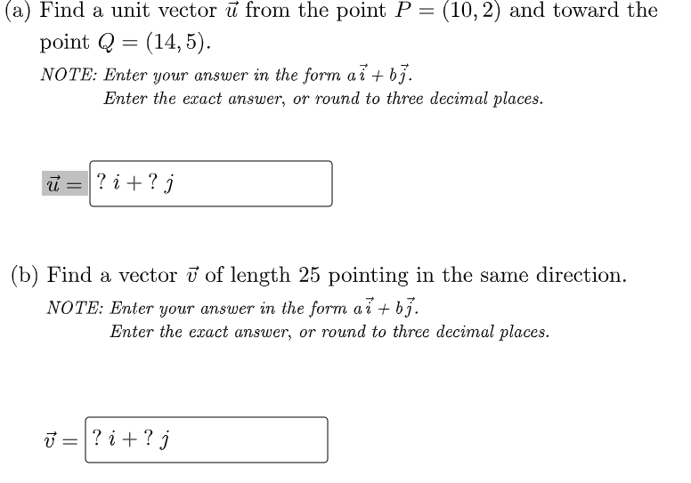 (a) Find a unit vector u from the point P =
(10, 2) and toward the
point Q = (14, 5).
NOTE: Enter your answer in the form ai + bj.
Enter the exact answer, or round to three decimal places.
i =
? i +?j
(b) Find a vector v of length 25 pointing in the same direction.
NOTE: Enter your answer in the form a i + bj.
Enter the exact answer, or round to three decimal places.
T =? i +? j
