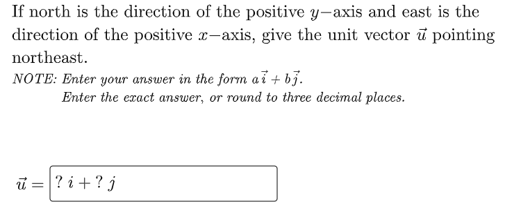 If north is the direction of the positive y-axis and east is the
direction of the positive x-axis, give the unit vector ū pointing
northeast.
NOTE: Enter your answer in the form a i + bj.
Enter the exact answer, or round to three decimal places.
i =
? i +? j
%3D
