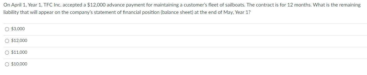 On April 1, Year 1, TFC Inc. accepted a $12,000 advance payment for maintaining a customer's fleet of sailboats. The contract is for 12 months. What is the remaining
liability that will appear on the company's statement of financial position (balance sheet) at the end of May, Year 1?
O $3,000
O $12,000
O $11,000
O $10,000
