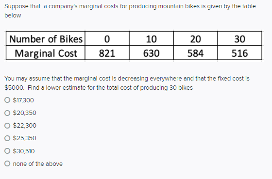 Suppose that a company's marginal costs for producing mountain bikes is given by the table
below
Number of Bikes
10
20
30
Marginal Cost
821
630
584
516
You may assume that the marginal cost is decreasing everywhere and that the fixed cost is
$5000. Find a lower estimate for the total cost of producing 30 bikes
O $17,300
O $20,350
O $22,300
O $25,350
O $30,510
O none of the above

