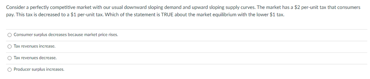 Consider a perfectly competitive market with our usual downward sloping demand and upward sloping supply curves. The market has a $2 per-unit tax that consumers
pay. This tax is decreased to a $1 per-unit tax. Which of the statement is TRUE about the market equilibrium with the lower $1 tax.
O Consumer surplus decreases because market price rises.
O Tax revenues increase.
O Tax revenues decrease.
O Producer surplus increases.
